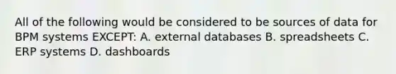 All of the following would be considered to be sources of data for BPM systems EXCEPT: A. external databases B. spreadsheets C. ERP systems D. dashboards