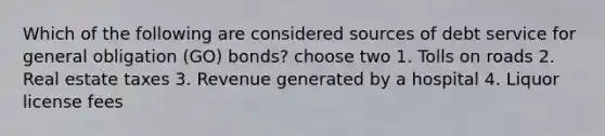 Which of the following are considered sources of debt service for general obligation (GO) bonds? choose two 1. Tolls on roads 2. Real estate taxes 3. Revenue generated by a hospital 4. Liquor license fees