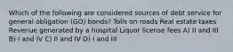 Which of the following are considered sources of debt service for general obligation (GO) bonds? Tolls on roads Real estate taxes Revenue generated by a hospital Liquor license fees A) II and III B) I and IV C) II and IV D) I and III