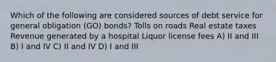 Which of the following are considered sources of debt service for general obligation (GO) bonds? Tolls on roads Real estate taxes Revenue generated by a hospital Liquor license fees A) II and III B) I and IV C) II and IV D) I and III