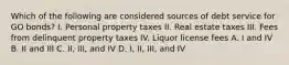 Which of the following are considered sources of debt service for GO bonds? I. Personal property taxes II. Real estate taxes III. Fees from delinquent property taxes IV. Liquor license fees A. I and IV B. II and III C. II, III, and IV D. I, II, III, and IV