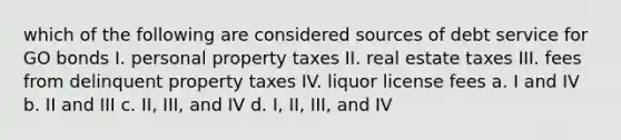 which of the following are considered sources of debt service for GO bonds I. personal property taxes II. real estate taxes III. fees from delinquent property taxes IV. liquor license fees a. I and IV b. II and III c. II, III, and IV d. I, II, III, and IV