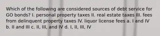 Which of the following are considered sources of debt service for GO bonds? I. personal property taxes II. real estate taxes III. fees from delinquent property taxes IV. liquor license fees a. I and IV b. II and III c. II, III, and IV d. I, II, III, IV