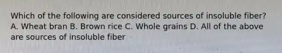 Which of the following are considered sources of insoluble fiber? A. Wheat bran B. Brown rice C. Whole grains D. All of the above are sources of insoluble fiber