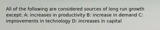 All of the following are considered sources of long run growth except: A: increases in productivity B: increase in demand C: improvements in technology D: increases in capital