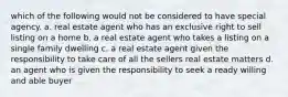 which of the following would not be considered to have special agency. a. real estate agent who has an exclusive right to sell listing on a home b. a real estate agent who takes a listing on a single family dwelling c. a real estate agent given the responsibility to take care of all the sellers real estate matters d. an agent who is given the responsibility to seek a ready willing and able buyer