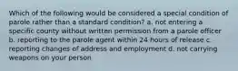 Which of the following would be considered a special condition of parole rather than a standard condition? a. not entering a specific county without written permission from a parole officer b. reporting to the parole agent within 24 hours of release c. reporting changes of address and employment d. not carrying weapons on your person