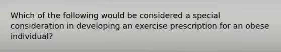 Which of the following would be considered a special consideration in developing an exercise prescription for an obese individual?