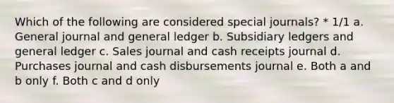 Which of the following are considered special journals? * 1/1 a. General journal and general ledger b. Subsidiary ledgers and general ledger c. Sales journal and cash receipts journal d. Purchases journal and cash disbursements journal e. Both a and b only f. Both c and d only