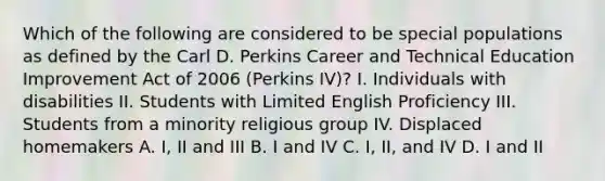 Which of the following are considered to be special populations as defined by the Carl D. Perkins Career and Technical Education Improvement Act of 2006 (Perkins IV)? I. Individuals with disabilities II. Students with Limited English Proficiency III. Students from a minority religious group IV. Displaced homemakers A. I, II and III B. I and IV C. I, II, and IV D. I and II