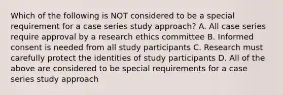 Which of the following is NOT considered to be a special requirement for a case series study approach? A. All case series require approval by a research ethics committee B. Informed consent is needed from all study participants C. Research must carefully protect the identities of study participants D. All of the above are considered to be special requirements for a case series study approach