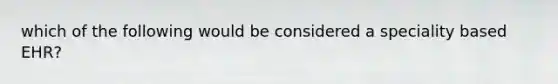 which of the following would be considered a speciality based EHR?