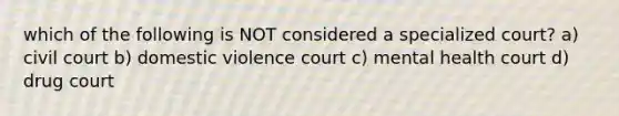 which of the following is NOT considered a specialized court? a) civil court b) domestic violence court c) mental health court d) drug court