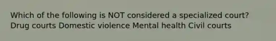 Which of the following is NOT considered a specialized court? Drug courts Domestic violence Mental health Civil courts