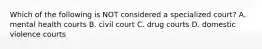 Which of the following is NOT considered a specialized court? A. mental health courts B. civil court C. drug courts D. domestic violence courts