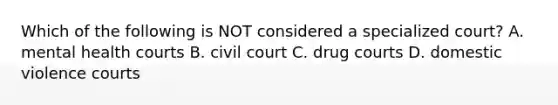 Which of the following is NOT considered a specialized court? A. mental health courts B. civil court C. drug courts D. domestic violence courts