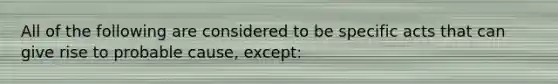 All of the following are considered to be specific acts that can give rise to probable cause, except: