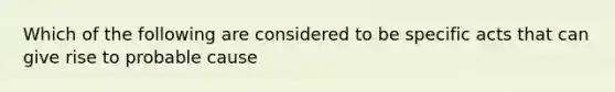 Which of the following are considered to be specific acts that can give rise to probable cause