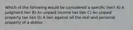 Which of the following would be considered a specific lien? A) A judgment lien B) An unpaid income tax lien C) An unpaid property tax lien D) A lien against all the real and personal property of a debtor