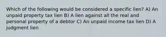 Which of the following would be considered a specific lien? A) An unpaid property tax lien B) A lien against all the real and personal property of a debtor C) An unpaid income tax lien D) A judgment lien