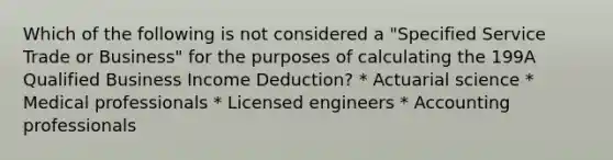 Which of the following is not considered a "Specified Service Trade or Business" for the purposes of calculating the 199A Qualified Business Income Deduction? * Actuarial science * Medical professionals * Licensed engineers * Accounting professionals