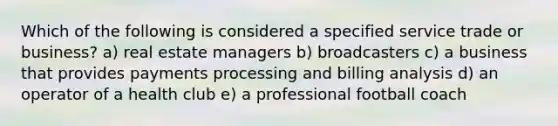 Which of the following is considered a specified service trade or business? a) real estate managers b) broadcasters c) a business that provides payments processing and billing analysis d) an operator of a health club e) a professional football coach