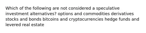 Which of the following are not considered a speculative investment alternatives? options and commodities derivatives stocks and bonds bitcoins and cryptocurrencies hedge funds and levered real estate