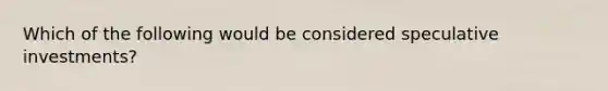 Which of the following would be considered speculative investments?