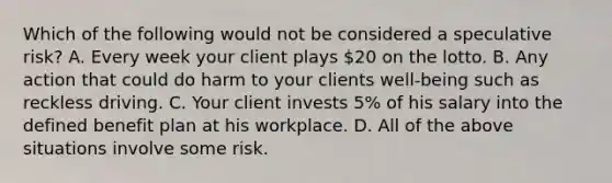 Which of the following would not be considered a speculative risk? A. Every week your client plays 20 on the lotto. B. Any action that could do harm to your clients well-being such as reckless driving. C. Your client invests 5% of his salary into the defined benefit plan at his workplace. D. All of the above situations involve some risk.