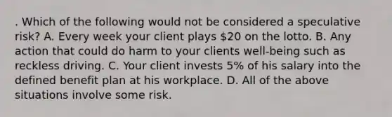 . Which of the following would not be considered a speculative risk? A. Every week your client plays 20 on the lotto. B. Any action that could do harm to your clients well-being such as reckless driving. C. Your client invests 5% of his salary into the defined benefit plan at his workplace. D. All of the above situations involve some risk.