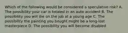 Which of the following would be considered a speculative risk? A. The possibility your car is totaled in an auto accident B. The possibility you will die on the job at a young age C. The possibility the painting you bought might be a long-lost masterpiece D. The possibility you will become disabled