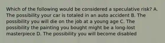 Which of the following would be considered a speculative risk? A. The possibility your car is totaled in an auto accident B. The possibility you will die on the job at a young age C. The possibility the painting you bought might be a long-lost masterpiece D. The possibility you will become disabled