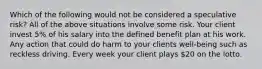 Which of the following would not be considered a speculative risk? All of the above situations involve some risk. Your client invest 5% of his salary into the defined benefit plan at his work. Any action that could do harm to your clients well-being such as reckless driving. Every week your client plays 20 on the lotto.