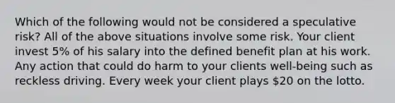 Which of the following would not be considered a speculative risk? All of the above situations involve some risk. Your client invest 5% of his salary into the defined benefit plan at his work. Any action that could do harm to your clients well-being such as reckless driving. Every week your client plays 20 on the lotto.