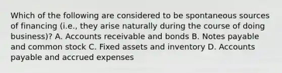 Which of the following are considered to be spontaneous sources of financing​ (i.e., they arise naturally during the course of doing​ business)? A. Accounts receivable and bonds B. Notes payable and common stock C. Fixed assets and inventory D. Accounts payable and accrued expenses