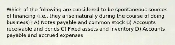 Which of the following are considered to be spontaneous sources of financing (i.e., they arise naturally during the course of doing business)? A) Notes payable and common stock B) Accounts receivable and bonds C) Fixed assets and inventory D) Accounts payable and accrued expenses