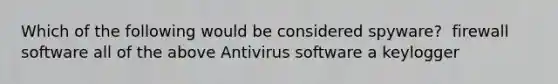 Which of the following would be considered spyware? ​ firewall software ​all of the above ​Antivirus software ​a keylogger