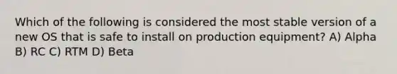 Which of the following is considered the most stable version of a new OS that is safe to install on production equipment? A) Alpha B) RC C) RTM D) Beta