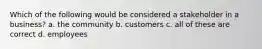 Which of the following would be considered a stakeholder in a business? a. the community b. customers c. all of these are correct d. employees