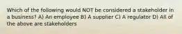 Which of the following would NOT be considered a stakeholder in a business? A) An employee B) A supplier C) A regulator D) All of the above are stakeholders