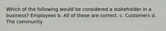 Which of the following would be considered a stakeholder in a business? Employees b. All of these are correct. c. Customers d. The community