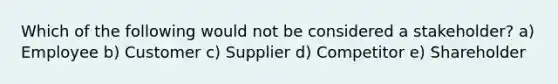 Which of the following would not be considered a stakeholder? a) Employee b) Customer c) Supplier d) Competitor e) Shareholder