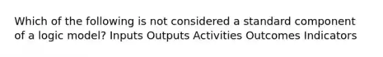 Which of the following is not considered a standard component of a logic model? Inputs Outputs Activities Outcomes Indicators