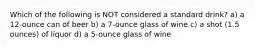 Which of the following is NOT considered a standard drink? a) a 12-ounce can of beer b) a 7-ounce glass of wine c) a shot (1.5 ounces) of liquor d) a 5-ounce glass of wine