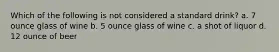 Which of the following is not considered a standard drink? a. 7 ounce glass of wine b. 5 ounce glass of wine c. a shot of liquor d. 12 ounce of beer