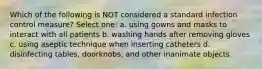 Which of the following is NOT considered a standard infection control measure? Select one: a. using gowns and masks to interact with all patients b. washing hands after removing gloves c. using aseptic technique when inserting catheters d. disinfecting tables, doorknobs, and other inanimate objects