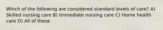 Which of the following are considered standard levels of care? A) Skilled nursing care B) Immediate nursing care C) Home health care D) All of these