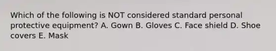 Which of the following is NOT considered standard personal protective equipment? A. Gown B. Gloves C. Face shield D. Shoe covers E. Mask