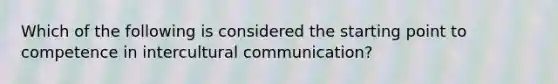 Which of the following is considered the starting point to competence in intercultural communication?