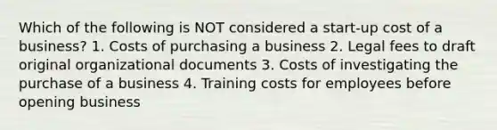 Which of the following is NOT considered a start-up cost of a business? 1. Costs of purchasing a business 2. Legal fees to draft original organizational documents 3. Costs of investigating the purchase of a business 4. Training costs for employees before opening business